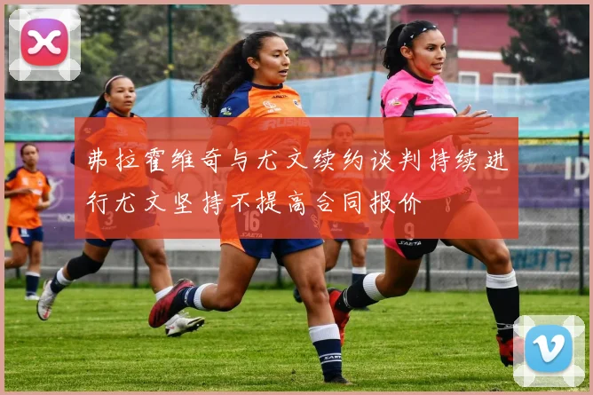弗拉霍维奇与尤文续约谈判持续进行尤文坚持不提高合同报价