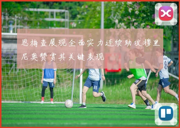 恩梅查展现全面实力连续助攻穆里尼奥赞赏其关键表现