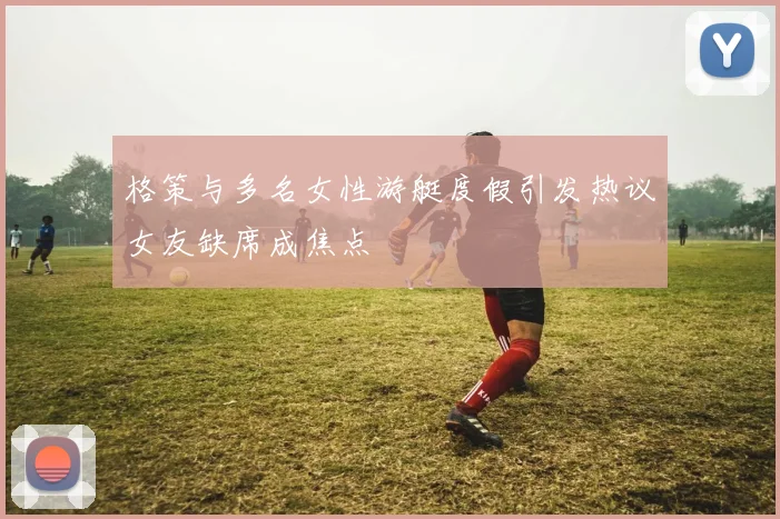 格策与多名女性游艇度假引发热议女友缺席成焦点