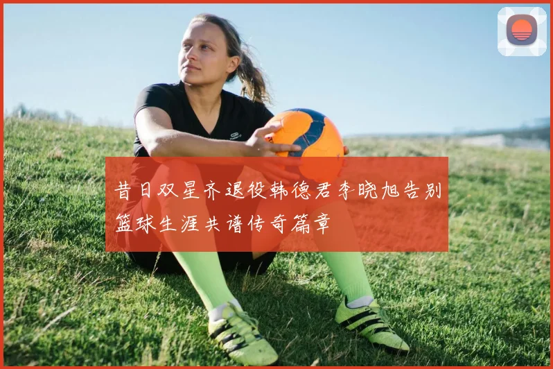昔日双星齐退役韩德君李晓旭告别篮球生涯共谱传奇篇章