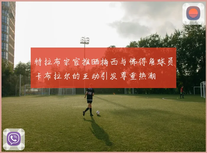 特拉布宗官推晒梅西与佛得角球员卡布拉尔的互动引发尊重热潮