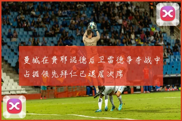 曼城在费耶诺德后卫雷德争夺战中占据领先拜仁已退居次席