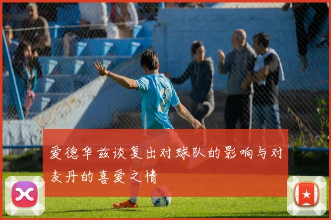 爱德华兹谈复出对球队的影响与对麦丹的喜爱之情