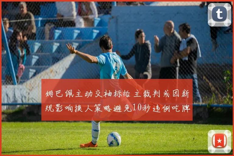 姆巴佩主动交袖标给主裁判或因新规影响换人策略避免10秒违例吃牌