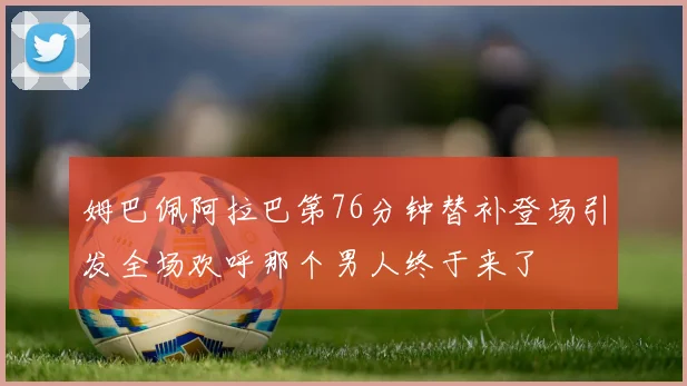 姆巴佩阿拉巴第76分钟替补登场引发全场欢呼那个男人终于来了