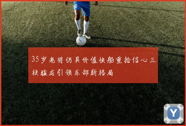 35岁老将仍具价值快船重拾信心三核猛龙引领东部新格局