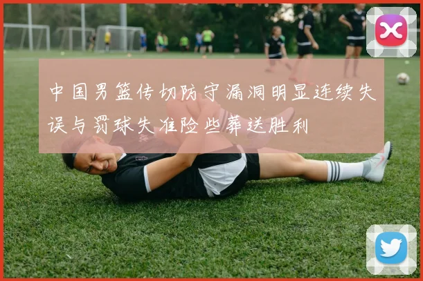 中国男篮传切防守漏洞明显连续失误与罚球失准险些葬送胜利