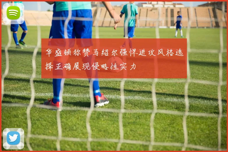 华盛顿称赞马绍尔强悍进攻风格选择正确展现侵略性实力