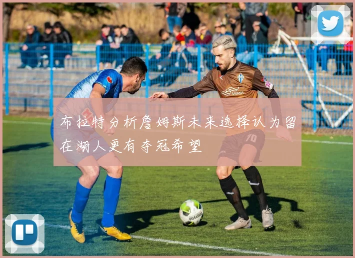 布拉特分析詹姆斯未来选择认为留在湖人更有夺冠希望