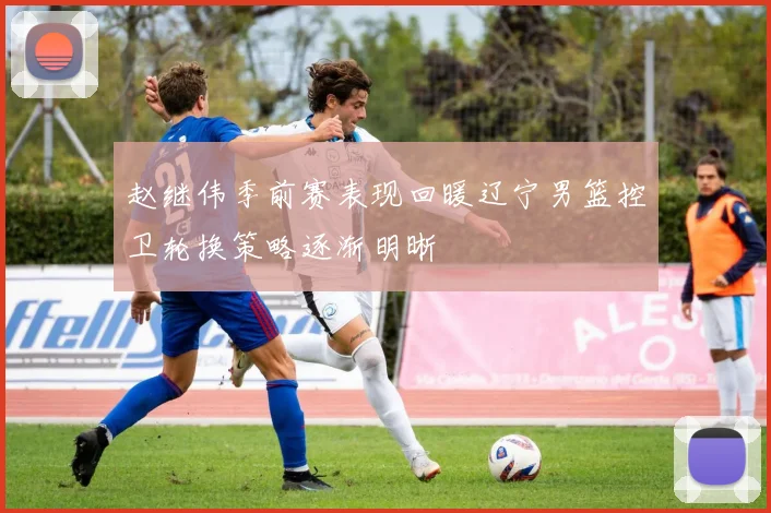 赵继伟季前赛表现回暖辽宁男篮控卫轮换策略逐渐明晰