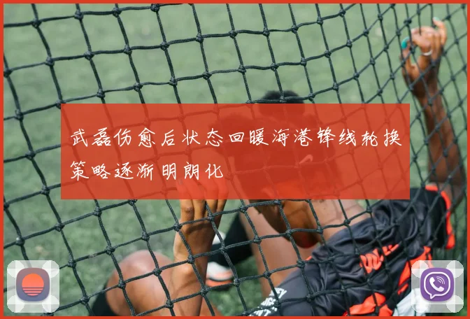 武磊伤愈后状态回暖海港锋线轮换策略逐渐明朗化