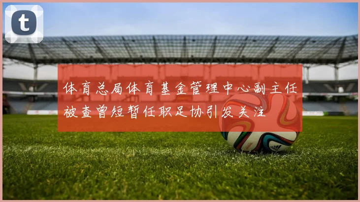 体育总局体育基金管理中心副主任被查曾短暂任职足协引发关注