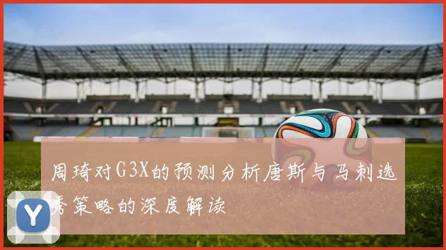 周琦对G3X的预测分析唐斯与马刺选秀策略的深度解读