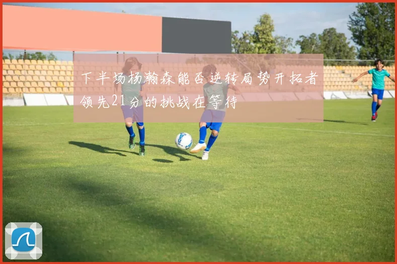 下半场杨瀚森能否逆转局势开拓者领先21分的挑战在等待