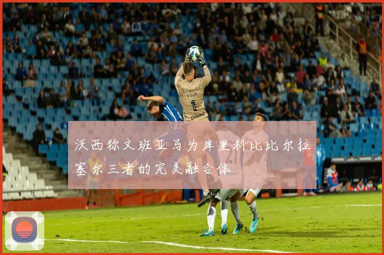 沃西称文班亚马为库里科比比尔拉塞尔三者的完美融合体