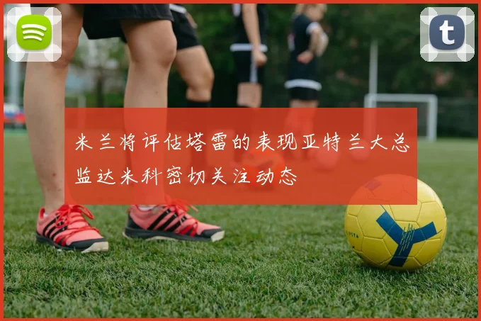 米兰将评估塔雷的表现亚特兰大总监达米科密切关注动态