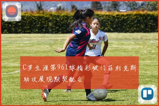 C罗生涯第961球精彩破门菲利克斯助攻展现默契配合