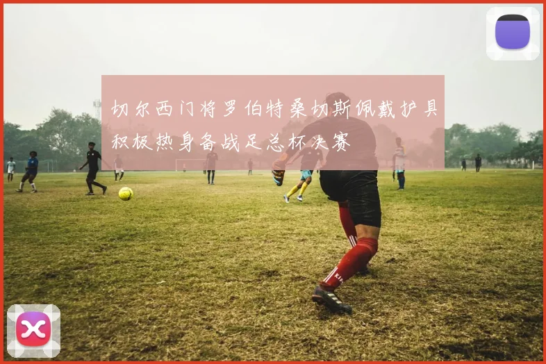 切尔西门将罗伯特桑切斯佩戴护具积极热身备战足总杯决赛