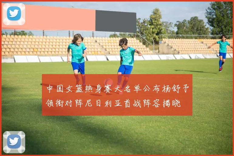 中国女篮热身赛大名单公布杨舒予领衔对阵尼日利亚首战阵容揭晓
