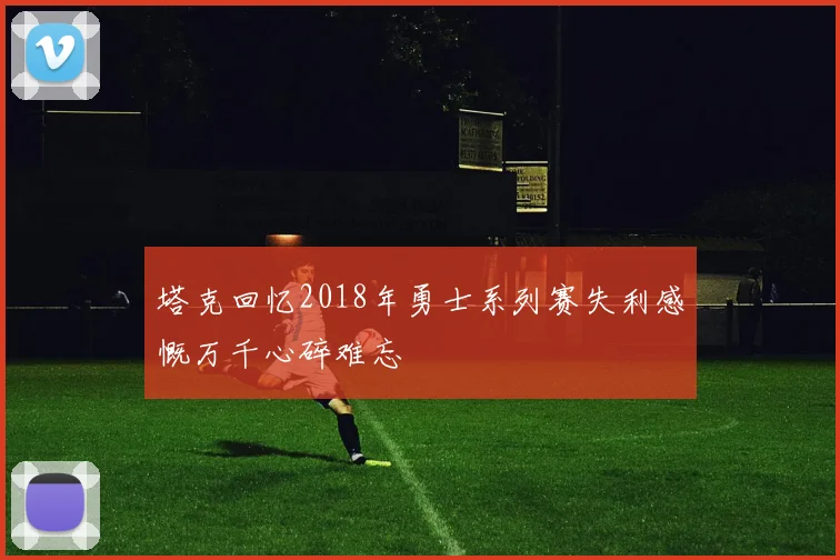 塔克回忆2018年勇士系列赛失利感慨万千心碎难忘
